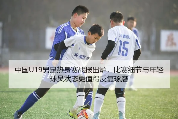 中国U19男足热身赛战报出炉，比赛细节与年轻球员状态更值得反复琢磨 | kaiyun